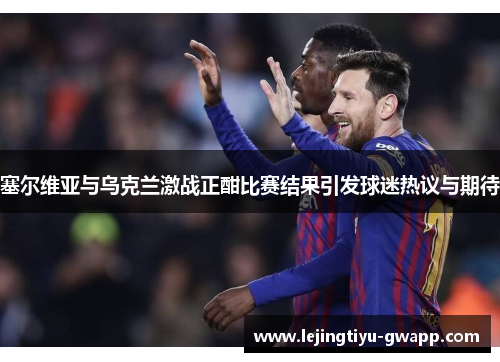 塞尔维亚与乌克兰激战正酣比赛结果引发球迷热议与期待